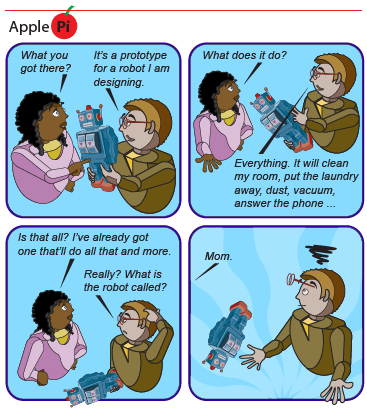 This shows an “Apple Pi” cartoon strip comprising four panels. In the first panel, one person says to the other: “What you got there?” The second person, who is holding a contraption, replies, “It’s the prototype for a robot I’m designing.” In the second panel, the first person asks, “What does it do?” and the response is, “Everything. It’ll clean my room, put the laundry away, dust, vacuum, answer the phone,..." In the third panel, the first person says, “That’s all? I’ve already got one that’ll do all that and more.” The second person responds, “Really? What’s the robot called?” In the fourth panel, the first person says, “Mom.”